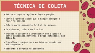 TÉCNICA DE COLETA
Retire a capa da agulha e faça a punção
Solte o garrote assim que o sangue começar a

fluir na seringa
Colete aproximadamente 8/10 ml de sangue.
Em crianças, colete de 2 a 5 ml
Oriente o paciente a pressionar com algodão a

parte puncionada,mantendo o braço estendido, sem

dobrá-lo
Transfira o sangue para um tubo de ensaio sem

anticoagulante
Descarte a seringa no descartex
 