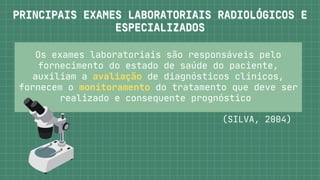 Os exames laboratoriais são responsáveis pelo

fornecimento do estado de saúde do paciente,

auxiliam a avaliação de diagnósticos clínicos,

fornecem o monitoramento do tratamento que deve ser

realizado e consequente prognóstico


(SILVA, 2004)
PRINCIPAIS EXAMES LABORATORIAIS RADIOLÓGICOS E
PRINCIPAIS EXAMES LABORATORIAIS RADIOLÓGICOS E



ESPECIALIZADOS
ESPECIALIZADOS
 