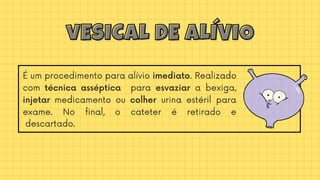 É um procedimento para alívio imediato. Realizado
com técnica asséptica para esvaziar a bexiga,
injetar medicamento ou colher urina estéril para
exame. No final, o cateter é retirado e
descartado.
vESICAL DE ALÍVIO
vESICAL DE ALÍVIO
 