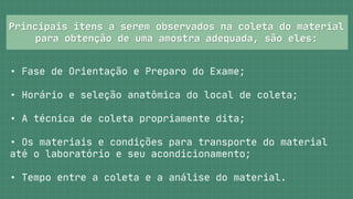 Principais itens a serem observados na coleta do material
Principais itens a serem observados na coleta do material



para obtenção de uma amostra adequada, são eles:
para obtenção de uma amostra adequada, são eles:
• Fase de Orientação e Preparo do Exame;
• Horário e seleção anatômica do local de coleta;
• A técnica de coleta propriamente dita;
• Os materiais e condições para transporte do material

até o laboratório e seu acondicionamento;
• Tempo entre a coleta e a análise do material.
 