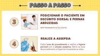 passo a passo
passo a passo
3
3
4
4
POSICIONAR O PACIENTE EM

DECÚBITO DORSAL E PERNAS

ABDUZIDAS
REALIZE A ASSEPSIA
Calce luvas de procedimento e realize a higiene
perineal com a solução asséptica. Retire as luvas
de procedimento e higienize novamente as mãos.
sem travesseiro e/ou coxins;
 