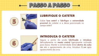 passo a passo
passo a passo
5
5
6
6
LUBRIFIQUE O CATETER
INTRODUZA O CATETER
Calce luva estéril e lubrifique a extremidade
proximal do cateter e e deixe posicionado no
campo estéril
Segure a ponta da sonda lubrificada e introduza
delicadamente no meato uretral ligeiramente inclinada
para baixo. Manter a extremidade distal dentro da cuba
rim até o aparecimento de urina. Introduzir 5 cm após
aparecimento da urina
 