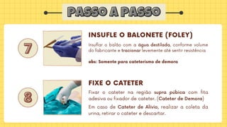 passo a passo
passo a passo
7
7
8
8
INSUFLE O BALONETE (FOLEY)
FIXE O CATETER
Insuflar o balão com a água destilada, conforme volume
do fabricante e tracionar levemente até sentir resistência
obs: Somente para cateterismo de demora
Fixar o cateter na região supra púbica com fita
adesiva ou fixador de cateter. (Cateter de Demora)
Em caso de Cateter de Alívio, realizar a coleta da
urina, retirar o cateter e descartar.
 