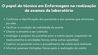 O papel do técnico em Enfermagem na realização
O papel do técnico em Enfermagem na realização



de exames de laboratório
de exames de laboratório
Confirmar a identificação dos pacientes e dos exames que solicitados

por eles
Verificar a condição de viabilidade do exame
Checar a amostra a ser coletada
Investigar o preparo do paciente para a coleta (jejum, suspensão de

medicamentos e atividades físicas, entre outras questões)
Explicar ao paciente como o procedimento de coleta será realizado
Informar possíveis limitações físicas após a realização da coleta
 