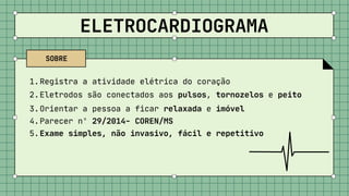 ELETROCARDIOGRAMA
Registra a atividade elétrica do coração
Eletrodos são conectados aos pulsos, tornozelos e peito
Orientar a pessoa a ficar relaxada e imóvel
Parecer nº 29/2014- COREN/MS
Exame simples, não invasivo, fácil e repetitivo
1.
2.
3.
4.
5.
SOBRE
 