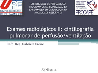 Exames radiológicos II: cintilografia
pulmonar de perfusão/ventilação
Enfª. Res. Gabriela Freire
UNIVERSIDADE DE PERNAMBUCO
PROGRAMA DE ESPECIALIZAÇÃO EM
ENFERMAGEM EM CARDIOLOGIA NA
MODALIDADE RESIDÊNCIA
Abril 2014
 