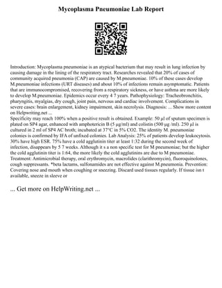 Mycoplasma Pneumoniae Lab Report
Introduction: Mycoplasma pneumoniae is an atypical bacterium that may result in lung infection by
causing damage in the lining of the respiratory tract. Researches revealed that 20% of cases of
community acquired pneumonia (CAP) are caused by M.pneumoniae. 10% of these cases develop
M.pneumoniae infections (URT diseases) and about 10% of infections remain asymptomatic. Patients
that are immunocompromised, recovering from a respiratory sickness, or have asthma are more likely
to develop M.pneumoniae. Epidemics occur every 4 7 years. Pathophysiology: Tracheobronchitis,
pharyngitis, myalgias, dry cough, joint pain, nervous and cardiac involvement. Complications in
severe cases: brain enlargement, kidney impairment, skin necrolysis. Diagnosis: ... Show more content
on Helpwriting.net ...
Specificity may reach 100% when a positive result is obtained. Example: 50 μl of sputum specimen is
plated on SP4 agar, enhanced with amphotericin B (5 μg/ml) and colistin (500 μg /ml). 250 μl is
cultured in 2 ml of SP4 AC broth; incubated at 37°C in 5% CO2. The identity M. pneumoniae
colonies is confirmed by IFA of unfixed colonies. Lab Analysis: 25% of patients develop leukocytosis.
30% have high ESR. 75% have a cold agglutinin titer at least 1:32 during the second week of
infection, disappears by 5 7 weeks. Although it s a non specific test for M pneumoniae; but the higher
the cold agglutinin titer is 1:64, the more likely the cold agglutinins are due to M pneumoniae.
Treatment: Antimicrobial therapy, oral erythromycin, macrolides (clarithromycin), fluoroquinolones,
cough suppressants. *beta lactams, sulfonamides are not effective against M.pneumonia. Prevention:
Covering nose and mouth when coughing or sneezing. Discard used tissues regularly. If tissue isn t
available, sneeze in sleeve or
... Get more on HelpWriting.net ...
 