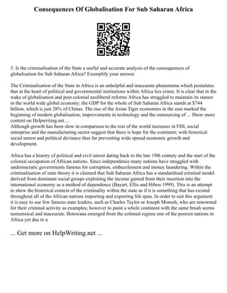 Consequences Of Globalisation For Sub Saharan Africa
5. Is the criminalisation of the State a useful and accurate analysis of the consequences of
globalisation for Sub Saharan Africa? Exemplify your answer.
The Criminalisation of the State in Africa is an unhelpful and inaccurate phenomena which postulates
that at the heart of political and governmental institutions within Africa lies crime. It is clear that in the
wake of globalisation and post colonial neoliberal reforms Africa has struggled to maintain its stature
in the world wide global economy; the GDP for the whole of Sub Saharan Africa stands at $744
billion, which is just 28% of Chinas. The rise of the Asian Tiger economies in the east marked the
beginning of modern globalisation; improvements in technology and the outsourcing of ... Show more
content on Helpwriting.net ...
Although growth has been slow in comparison to the rest of the world increases in FDI, social
enterprise and the manufacturing sector suggest that there is hope for the continent; with historical
social unrest and political deviance thus far preventing wide spread economic growth and
development.
Africa has a history of political and civil unrest dating back to the late 19th century and the start of the
colonial occupation of African nations. Since independence many nations have struggled with
undemocratic governments famous for corruption, embezzlement and money laundering. Within the
criminalisation of state theory it is claimed that Sub Saharan Africa has a standardised criminal model
derived from dominant social groups exploiting the income gained from their insertion into the
international economy as a method of dependence (Bayart, Ellis and Hibou 1999). This is an attempt
to show the historical context of the criminality within the state as if it is something that has existed
throughout all of the African nations importing and exporting life span. In order to suit this argument
it is easy to use few famous state leaders, such as Charles Taylor or Joseph Momoh, who are renowned
for their criminal activity as examples; however to paint a whole continent with the same brush seems
nonsensical and inaccurate. Botswana emerged from the colonial regime one of the poorest nations in
Africa yet due to a
... Get more on HelpWriting.net ...
 