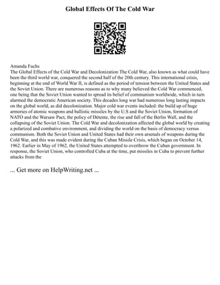 Global Effects Of The Cold War
Amanda Fuchs
The Global Effects of the Cold War and Decolonization The Cold War, also known as what could have
been the third world war, conquered the second half of the 20th century. This international crisis,
beginning at the end of World War II, is defined as the period of tension between the United States and
the Soviet Union. There are numerous reasons as to why many believed the Cold War commenced,
one being that the Soviet Union wanted to spread its belief of communism worldwide, which in turn
alarmed the democratic American society. This decades long war had numerous long lasting impacts
on the global world, as did decolonization. Major cold war events included: the build up of huge
armories of atomic weapons and ballistic missiles by the U.S and the Soviet Union, formation of
NATO and the Warsaw Pact, the policy of Détente, the rise and fall of the Berlin Wall, and the
collapsing of the Soviet Union. The Cold War and decolonization affected the global world by creating
a polarized and combative environment, and dividing the world on the basis of democracy versus
communism. Both the Soviet Union and United States had their own arsenals of weapons during the
Cold War, and this was made evident during the Cuban Missile Crisis, which began on October 14,
1962. Earlier in May of 1962, the United States attempted to overthrow the Cuban government. In
response, the Soviet Union, who controlled Cuba at the time, put missiles in Cuba to prevent further
attacks from the
... Get more on HelpWriting.net ...
 
