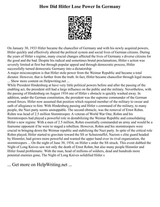 How Did Hitler Lose Power In Germany
On January 30, 1933 Hitler became the chancellor of Germany and with his newly acquired powers,
Hitler quickly and effectively altered the political system and social lives of German citizens. During
the years of Hitler s regime, many crucial changes affected the lives of Germany s diverse citizens for
the good and the bad. Despite his radical and sometimes brutal proclamations, Hitler s action was
severely limited at first but through popular appeal and through democratic process, Hitler
successfully turned democratic Germany into a dictatorship
A major misconception is that Hitler stole power from the Weimar Republic and became a total
dictator. However, that is further from the truth. In fact, Hitler became chancellor through legal means.
... Show more content on Helpwriting.net ...
While President Hindenburg at have very little political powers before and after the passing of the
enabling act, the president still had a large influence on the public and the military. Nevertheless, with
the passing of Hindenburg on August 1934 one of Hitler s obstacle is quickly washed away. In
addition, under the German constitution, the president was the supreme commander of the German
armed forces. Hitler now assumed that position which required member of the military to swear and
oath of allegiance to him. With Hindenburg passing and Hitler s command of the military, to many
people, the Nazi party seems unstoppable. The second obstacle, was the removal of Ernst Rohm.
Rohm was head of 2.5 million Stormtrooper. A veteran of World War One, Rohm and his
Stormtroopers had played a powerful role in destabilizing the Weimar Republic and consolidating
Hitler s new regime. With a men of 2.5 million, Rohm essentially commanded an army and would be a
fearsome opponent if he were to staged a rebellion. However, Rohm and his stormtroopers were
crucial in bringing down the Weimar republic and stabilizing the Nazi party. In spite of the critical role
Rohm played, Hitler started to gravitate toward the SS or Schutzstaffel, Nazism s elite guard headed
by Himmler, had grown more powerful and wanted the upper hand over its rival organization, the
stormtroopers ... On the night of June 30, 1934, on Hitler s order the SS struck. This event dubbed the
Night of Long Knives saw not only the death of Ernst Rohm, but also many people Himmler and
Hitler found problematic. With the man, head of millions of soldiers, dead and hundreds more
potential enemies gone, The Night of Long Knives solidified Hitler s
... Get more on HelpWriting.net ...
 