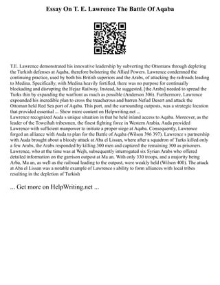 Essay On T. E. Lawrence The Battle Of Aqaba
T.E. Lawrence demonstrated his innovative leadership by subverting the Ottomans through depleting
the Turkish defenses at Aqaba, therefore bolstering the Allied Powers. Lawrence condemned the
continuing practice, used by both his British superiors and the Arabs, of attacking the railroads leading
to Medina. Specifically, with Medina heavily fortified, there was no purpose for continually
blockading and disrupting the Hejaz Railway. Instead, he suggested, [the Arabs] needed to spread the
Turks thin by expanding the warfront as much as possible (Anderson 306). Furthermore, Lawrence
expounded his incredible plan to cross the treacherous and barren Nefud Desert and attack the
Ottoman held Red Sea port of Aqaba. This port, and the surrounding outposts, was a strategic location
that provided essential ... Show more content on Helpwriting.net ...
Lawrence recognized Auda s unique situation in that he held inland access to Aqaba. Moreover, as the
leader of the Toweihah tribesmen, the finest fighting force in Western Arabia, Auda provided
Lawrence with sufficient manpower to initiate a proper siege at Aqaba. Consequently, Lawrence
forged an alliance with Auda to plan for the Battle of Aqaba (Wilson 396 397). Lawrence s partnership
with Auda brought about a bloody attack at Aba el Lissan, where after a squadron of Turks killed only
a few Arabs, the Arabs responded by killing 300 men and captured the remaining 300 as prisoners.
Lawrence, who at the time was at Wejh, subsequently interrogated six Syrian Arabs who offered
detailed information on the garrison outpost at Ma an. With only 330 troops, and a majority being
Arba, Ma an, as well as the railroad leading to the outpost, were weakly held (Wilson 400). The attack
at Aba el Lissan was a notable example of Lawrence s ability to form alliances with local tribes
resulting in the depletion of Turkish
... Get more on HelpWriting.net ...
 
