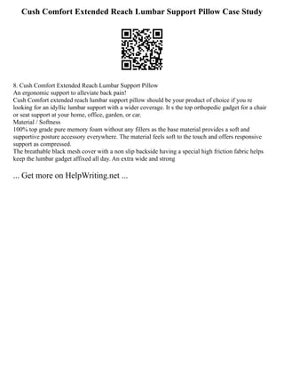 Cush Comfort Extended Reach Lumbar Support Pillow Case Study
8. Cush Comfort Extended Reach Lumbar Support Pillow
An ergonomic support to alleviate back pain!
Cush Comfort extended reach lumbar support pillow should be your product of choice if you re
looking for an idyllic lumbar support with a wider coverage. It s the top orthopedic gadget for a chair
or seat support at your home, office, garden, or car.
Material / Softness
100% top grade pure memory foam without any fillers as the base material provides a soft and
supportive posture accessory everywhere. The material feels soft to the touch and offers responsive
support as compressed.
The breathable black mesh cover with a non slip backside having a special high friction fabric helps
keep the lumbar gadget affixed all day. An extra wide and strong
... Get more on HelpWriting.net ...
 