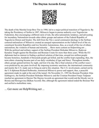 The Dayton Accords Essay
The death of the Marshal Josip Broz Tito in 1980, led to a major political transition of Yugoslavia. By
taking the Presidency of Serbia in 1987, Milosevic began to pursue authority over Yugoslavian
Federation, thus encouraging a different style of rule, the ultra nationalistic tendency, and advocating
for incendiary Nationalism towards other ethnic groups and nations of the Federal Republic of
Yugoslavia (Simon and Smale). The shift from the Tito s social communist ideology to the Serbian
centered nationalism of Milosevic created an unequal representation on the Federal level of the six
constituent Socialist Republics and two Socialist Autonomous, thus, as a result of the rise of ethnic
nationalism, the violation of human and minority ... Show more content on Helpwriting.net ...
With the political and military support of the Serbian President Slobodan Milosevic, Radovan
Karadzic fought against the Bosnians and Bosnian Croats for more than three years. While the EU
diplomats had no interest in finding a political solution of that time, around two million people
became homeless, hundreds of thousands people got killed, and the conflict kept expanding, thus, the
term ethnic cleansing became part of our daily vocabulary (Cigar and Sims). Throughout months,
ethnic groups gained territory by night, and lost it by day. But a final solution of the conflict wasn t
even predicted by any parts involved. By imposing economic sanctions, the international community
and mainly the U.S. made sure to bring an end to this situation. The U.S. involvement, carried out by
the U.S diplomat Richard Holbrooke, minimized Milosevic power and support, thus, a peaceful
agreement made its sight at the end of the tunnel. On November 21, 1995 the Bosnian President Alija
Izetbegovic, the Serbian President Slobodan Milosevic and the Croatian President Franjo Tudjman
reached an agreement in Dayton The Dayton Accords an agreement that would end the bloody war in
Bosnia and Herzegovina (Balkan Accord). But, although the agreement indeed ended the Bosnian War
and unified a multiethnic state,
... Get more on HelpWriting.net ...
 
