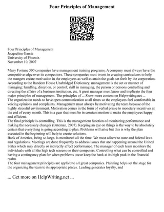 Four Principles of Management
Four Principles of Management
Jacqueline Garcia
University of Phoenix
November 10, 2007
Many Fortune 500 companies have management training programs. A company must always have the
competitive edge over its competitors. These companies must invest in creating curriculums to help
the mangers create motivation in the employees as well as attain the goals set forth by the corporation.
According to the Random House Unabridged Dictionary, management is the act or manner of
managing: handling, direction, or control; skill in managing, the person or persons controlling and
directing the affairs of a business institution, etc. A great manager must know and implicate the four
major principles of management. The principles of ... Show more content on Helpwriting.net ...
The organization needs to have open communication at all times so the employees feel comfortable in
voicing opinions and complaints. Management must always be motivating the team because of the
highly stressful environment. Motivation comes in the form of verbal praise to monetary incentives at
the end of every month. This is a gear that must be in constant motion to make the employees happy
and efficient.
The final principle is controlling. This is the management function of monitoring performance and
making the necessary changes (Bateman, 2007). Keeping an eye on things is the way to be absolutely
certain that everything is going according to plan. Problems will arise but this is why the plan
executed in the beginning will help to create solutions.
Bank of America, being so large, is monitored all the time. We must adhere to state and federal laws
and regulations. Meetings are done frequently to address issues that are happening around the United
States which may directly or indirectly affect performance. The manager of each team monitors the
individuals with all the high tech screens on their computers. Controlling what can be controlled and
having a contingency plan for when problems occur keep the bank at its high peak in the financial
realm.
The four management principles are applied to all great companies. Planning helps set the stage for
the organizing the team to its appropriate places. Leading generates loyalty, and
... Get more on HelpWriting.net ...
 