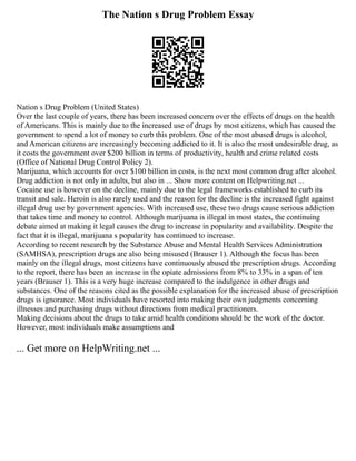 The Nation s Drug Problem Essay
Nation s Drug Problem (United States)
Over the last couple of years, there has been increased concern over the effects of drugs on the health
of Americans. This is mainly due to the increased use of drugs by most citizens, which has caused the
government to spend a lot of money to curb this problem. One of the most abused drugs is alcohol,
and American citizens are increasingly becoming addicted to it. It is also the most undesirable drug, as
it costs the government over $200 billion in terms of productivity, health and crime related costs
(Office of National Drug Control Policy 2).
Marijuana, which accounts for over $100 billion in costs, is the next most common drug after alcohol.
Drug addiction is not only in adults, but also in ... Show more content on Helpwriting.net ...
Cocaine use is however on the decline, mainly due to the legal frameworks established to curb its
transit and sale. Heroin is also rarely used and the reason for the decline is the increased fight against
illegal drug use by government agencies. With increased use, these two drugs cause serious addiction
that takes time and money to control. Although marijuana is illegal in most states, the continuing
debate aimed at making it legal causes the drug to increase in popularity and availability. Despite the
fact that it is illegal, marijuana s popularity has continued to increase.
According to recent research by the Substance Abuse and Mental Health Services Administration
(SAMHSA), prescription drugs are also being misused (Brauser 1). Although the focus has been
mainly on the illegal drugs, most citizens have continuously abused the prescription drugs. According
to the report, there has been an increase in the opiate admissions from 8% to 33% in a span of ten
years (Brauser 1). This is a very huge increase compared to the indulgence in other drugs and
substances. One of the reasons cited as the possible explanation for the increased abuse of prescription
drugs is ignorance. Most individuals have resorted into making their own judgments concerning
illnesses and purchasing drugs without directions from medical practitioners.
Making decisions about the drugs to take amid health conditions should be the work of the doctor.
However, most individuals make assumptions and
... Get more on HelpWriting.net ...
 