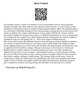 Rent Control
Governments set price controls in an attempt to solve social problems such as income inequality
leading to housing issues. Rent control is a law placing a maximum price, or a rent ceiling, on what
landlords can charge their tenants for renting out their properties (Block, 2008). The maximum price is
set so that there is affordable housing for lower income groups, meaning they are not priced out of the
market. In addition, this control would attempt to correct market inefficiencies. Tenants could be
pressured by landlords to accept rent increases as it is difficult and expensive to move, or because they
have complained, for example (Cruz, 2009). Without the price ceiling policy, the market would be in
equilibrium at price Pe and quantity Qe, as ... Show more content on Helpwriting.net ...
This can be used to portray the differences between short and long run quantity supplied in relation to
rent controls. As the price falls from p1 to p3, there is only a small change in the number of rental
houses supplied, from q1 to q3. This is due to the fact that in the short run there are fixed factors, such
as capital, that limit the ability to change. Whereas in the long run, these factors are flexible and
therefore there is a greater reduction of rental housing from q1 to q2, even with a smaller price
reduction from p1 to p2. As seen in Figure 1, and mentioned earlier, as a result of the price ceiling,
there is a less efficient allocation of scarce resources and an even higher demand for these resources
than before, creating a shortage of rental housing. This shortage brings several issues. Firstly, by
setting a price ceiling, the market cannot be in equilibrium in the short run as demand cannot equal
supply. In terms of welfare, less people would be provided with housing they demand at the given
price, compared to everyone receiving housing who demands it at the given price in a natural
... Get more on HelpWriting.net ...
 