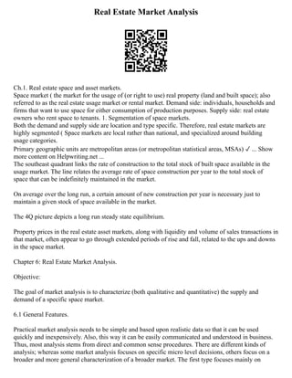 Real Estate Market Analysis
Ch.1. Real estate space and asset markets.
Space market ( the market for the usage of (or right to use) real property (land and built space); also
referred to as the real estate usage market or rental market. Demand side: individuals, households and
firms that want to use space for either consumption of production purposes. Supply side: real estate
owners who rent space to tenants. 1. Segmentation of space markets.
Both the demand and supply side are location and type specific. Therefore, real estate markets are
highly segmented ( Space markets are local rather than national, and specialized around building
usage categories.
Primary geographic units are metropolitan areas (or metropolitan statistical areas, MSAs) ✓ ... Show
more content on Helpwriting.net ...
The southeast quadrant links the rate of construction to the total stock of built space available in the
usage market. The line relates the average rate of space construction per year to the total stock of
space that can be indefinitely maintained in the market.
On average over the long run, a certain amount of new construction per year is necessary just to
maintain a given stock of space available in the market.
The 4Q picture depicts a long run steady state equilibrium.
Property prices in the real estate asset markets, along with liquidity and volume of sales transactions in
that market, often appear to go through extended periods of rise and fall, related to the ups and downs
in the space market.
Chapter 6: Real Estate Market Analysis.
Objective:
The goal of market analysis is to characterize (both qualitative and quantitative) the supply and
demand of a specific space market.
6.1 General Features.
Practical market analysis needs to be simple and based upon realistic data so that it can be used
quickly and inexpensively. Also, this way it can be easily communicated and understood in business.
Thus, most analysis stems from direct and common sense procedures. There are different kinds of
analysis; whereas some market analysis focuses on specific micro level decisions, others focus on a
broader and more general characterization of a broader market. The first type focuses mainly on
 