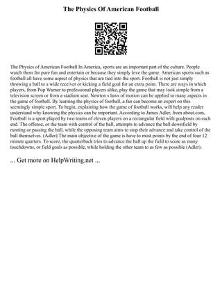 The Physics Of American Football
The Physics of American Football In America, sports are an important part of the culture. People
watch them for pure fun and entertain or because they simply love the game. American sports such as
football all have some aspect of physics that are tied into the sport. Football is not just simply
throwing a ball to a wide receiver or kicking a field goal for an extra point. There are ways in which
players, from Pop Warner to professional players alike, play the game that may look simple from a
television screen or from a stadium seat. Newton s laws of motion can be applied to many aspects in
the game of football. By learning the physics of football, a fan can become an expert on this
seemingly simple sport. To begin, explaining how the game of football works, will help any reader
understand why knowing the physics can be important. According to James Adler, from about.com,
Football is a sport played by two teams of eleven players on a rectangular field with goalposts on each
end. The offense, or the team with control of the ball, attempts to advance the ball downfield by
running or passing the ball, while the opposing team aims to stop their advance and take control of the
ball themselves. (Adler) The main objective of the game is have to most points by the end of four 12
minute quarters. To score, the quarterback tries to advance the ball up the field to score as many
touchdowns, or field goals as possible, while holding the other team to as few as possible (Adler).
... Get more on HelpWriting.net ...
 