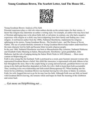 Young Goodman Brown, The Scarlett Letter, And The House Of...
Young Goodman Brown: Analysis of his faith
Personal experience plays a vital role when authors decide on the certain topics for their stories. A
factor like religion may determine an author s writing style. For example, an author who may have had
a Christian upbringing may write about faith, hell, or salvation; in contrast, one who had a negative
experience with religion as a child, may hint at departing from their family and finding one s own
religion. A well known author from the 1800s, Nathaniel Hawthorne, implements his religious
upbringing in his stories, Young Goodman Brown , The Scarlett Letter , and The House of Seven
Gables. The use of certain thematic elements in Young Goodman Brown help readers understand how
the main character lost his faith and became bitter towards religious people.
In the year 1804, Nathaniel Hawthorne was born to Massachusetts Bay colonists; Nathaniel Hathorne
and Elizabeth Clarke Manning in Salem, Massachusetts. Hawthorne s great grandfather, John
Hathorne, had the role of judging during the Salem Witch Trials in 1692 (Means). ... Show more
content on Helpwriting.net ...
Faith is also young like her husband. Faith is portrayed as a sweet, pure hearted, innocent woman who
represented Goodman Brown s belief. Her child like innocence is represented with pink ribbons in her
hair throughout the story. Due to the couple being so young and newlyweds, goodman brown was not
strong in his faith and therefore dependent on Faith, his wife s faith to keep them both accountable
Thus, resulting in his own relationship and faith tested (Boonyaprasop 45). When heading into the
forest for his exhibition, Goodman Brown was hesitant leaving his wife alone in Salem. In contrast,
Faith, his wife, begged him not to go for he may lose his faith. Although Faith was not fully on board
with Goodman Brown leaving, she remains whole and hopes he finds the meaning of the exhibition
and comes back
... Get more on HelpWriting.net ...
 