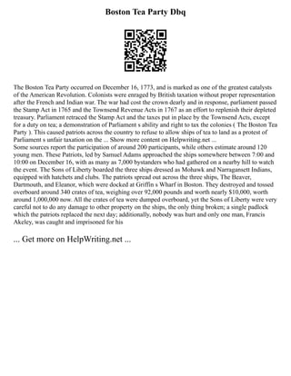 Boston Tea Party Dbq
The Boston Tea Party occurred on December 16, 1773, and is marked as one of the greatest catalysts
of the American Revolution. Colonists were enraged by British taxation without proper representation
after the French and Indian war. The war had cost the crown dearly and in response, parliament passed
the Stamp Act in 1765 and the Townsend Revenue Acts in 1767 as an effort to replenish their depleted
treasury. Parliament retraced the Stamp Act and the taxes put in place by the Townsend Acts, except
for a duty on tea; a demonstration of Parliament s ability and right to tax the colonies ( The Boston Tea
Party ). This caused patriots across the country to refuse to allow ships of tea to land as a protest of
Parliament s unfair taxation on the ... Show more content on Helpwriting.net ...
Some sources report the participation of around 200 participants, while others estimate around 120
young men. These Patriots, led by Samuel Adams approached the ships somewhere between 7:00 and
10:00 on December 16, with as many as 7,000 bystanders who had gathered on a nearby hill to watch
the event. The Sons of Liberty boarded the three ships dressed as Mohawk and Narragansett Indians,
equipped with hatchets and clubs. The patriots spread out across the three ships, The Beaver,
Dartmouth, and Eleanor, which were docked at Griffin s Wharf in Boston. They destroyed and tossed
overboard around 340 crates of tea, weighing over 92,000 pounds and worth nearly $10,000, worth
around 1,000,000 now. All the crates of tea were dumped overboard, yet the Sons of Liberty were very
careful not to do any damage to other property on the ships, the only thing broken; a single padlock
which the patriots replaced the next day; additionally, nobody was hurt and only one man, Francis
Akeley, was caught and imprisoned for his
... Get more on HelpWriting.net ...
 