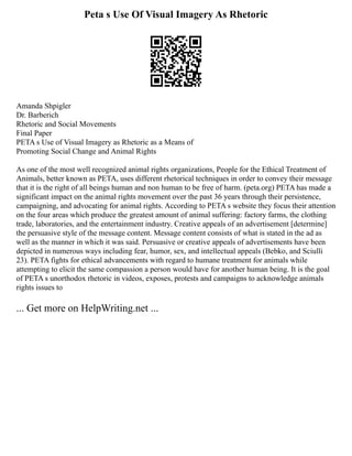 Peta s Use Of Visual Imagery As Rhetoric
Amanda Shpigler
Dr. Barberich
Rhetoric and Social Movements
Final Paper
PETA s Use of Visual Imagery as Rhetoric as a Means of
Promoting Social Change and Animal Rights
As one of the most well recognized animal rights organizations, People for the Ethical Treatment of
Animals, better known as PETA, uses different rhetorical techniques in order to convey their message
that it is the right of all beings human and non human to be free of harm. (peta.org) PETA has made a
significant impact on the animal rights movement over the past 36 years through their persistence,
campaigning, and advocating for animal rights. According to PETA s website they focus their attention
on the four areas which produce the greatest amount of animal suffering: factory farms, the clothing
trade, laboratories, and the entertainment industry. Creative appeals of an advertisement [determine]
the persuasive style of the message content. Message content consists of what is stated in the ad as
well as the manner in which it was said. Persuasive or creative appeals of advertisements have been
depicted in numerous ways including fear, humor, sex, and intellectual appeals (Bebko, and Sciulli
23). PETA fights for ethical advancements with regard to humane treatment for animals while
attempting to elicit the same compassion a person would have for another human being. It is the goal
of PETA s unorthodox rhetoric in videos, exposes, protests and campaigns to acknowledge animals
rights issues to
... Get more on HelpWriting.net ...
 