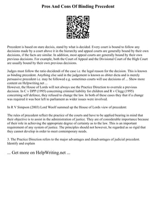 Pros And Cons Of Binding Precedent
Precedent is based on stare decisis, stand by what is decided. Every court is bound to follow any
decisions made by a court above it in the hierarchy and appeal courts are generally bound by their own
decisions, if the facts are similar. In addition, most appeal courts are generally bound by their own
previous decisions. For example, both the Court of Appeal and the Divisional Court of the High Court
are usually bound by their own previous decisions.
Judges must follow the ratio decidendi of the case i.e. the legal reason for the decision. This is known
as binding precedent. Anything else said in the judgement is known as obiter dicta and is merely
persuasive precedent i.e. may be followed e.g. sometimes courts will use decisions of ... Show more
content on Helpwriting.net ...
However, the House of Lords will not always use the Practice Direction to overrule a previous
decision. In C v DPP (1995) concerning criminal liability for children and R v Clegg (1995)
concerning self defence, they refused to change the law. In both of these cases they that if a change
was required it was best left to parliament as wider issues were involved.
In R V Simpson (2003) Lord Woolf summed up the House of Lords view of precedent:
The rules of precedent reflect the practice of the courts and have to be applied bearing in mind that
their objective is to assist in the administration of justice. They are of considerable importance because
of their role in achieving the appropriate degree of certainty as to the law. This is an important
requirement of any system of justice. The principles should not however, be regarded as so rigid that
they cannot develop in order to meet contemporary needs.
3. The Practice Direction refers to the major advantages and disadvantages of judicial precedent.
Identify and explain
... Get more on HelpWriting.net ...
 