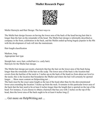 Mullet Research Paper
Mullet Hairstyle and Hair Design: The best ways to
The Mullet hair design focuses on having the lower area of the back of the head having hair that is
longer than the hair on the remainder of the head. The Mullet hair design is informally described as
company in the front, celebration in the back, and the Mullet ended up being hugely popular in the 80s
with the development of rock roll into the mainstream.
Hair length classification
Medium, long
Appropriate hair type
Straight hair, wavy hair, coiled hair (i.e. curly hair).
Hairstyle for the Mullet hair design.
The Mullet hair design just needs a hairstyle that has the hair on the lower area of the back being
longer than the remainder of the hair on the scalp. The lower area of the back is the location that
covers from the hairline of the neck to 3 inches up on the back of the head (so from about ear level to
the neck); this is the location that boundaries the Mullet and where the hair will certainly be sported
longer. ... Show more content on Helpwriting.net ...
The back must be the exact same length as the top of the head other than for the abovementioned
lower area extending the location 3 inches up from the neck. It remains in this particular lower area of
the back that the hair need to be at least 4 inches longer than the length that is sported on the top of the
head. For instance, if you choose to obtain a hairstyle that has you with 2 inches on the top of the
head, then the lower area of the back ought to be at least 6 inches long (2
... Get more on HelpWriting.net ...
 