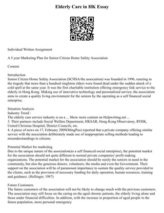 Elderly Care in HK Essay
Individual Written Assignment
A 5 year Marketing Plan for Senior Citizen Home Safety Association
Content
Introduction
Senior Citizen Home Safety Association (SCHSA/the association) was founded in 1996, reacting to
the tragedy that more than a hundred singleton elders were found dead under the sudden attack of a
cold spell at the same year. It was the first charitable institution offering emergency link service to the
elderly in Hong Kong. Making use of innovative technology and personalized service, the association
aims to create a quality living environment for the seniors by the operating as a self financed social
enterprise.
Situation Analysis
Industry Trend :
The elderly care service industry is on a ... Show more content on Helpwriting.net ...
3. Their partners include Social Welfare Department, HKSAR, Hong Kong Observatory, RTHK,
United Christian Hospital, District Councils, etc.
4. A piece of news on 17, February 2009(MingPao) reported that a private company offering similar
service with the association deliberately made use of inappropriate selling methods leading to
misunderstandings to citizens.
Potential Market for marketing
Due to the unique nature of the association(as a self financed social enterprise), the potential market
for the association should not quite different to normal private companies/ profit making
organizations. The potential market for the association should be surely the seniors in need in the
community, but also the generous donors, volunteers, the media and even the Government. Their
support on the association will be of paramount importance to sustain the quality service provided to
the clients, such as the provision of necessary funding for daily operation, human resources, training
and guidance. (Hellinger, 1987)
Future Customers
The future customers of the association will not be likely to change much with the previous customers.
The association may still focus on the caring on the aged chronic patients, the elderly living alone and
those under financial difficulties. In addition, with the increase in proportion of aged people in the
future population, more personal emergency
 