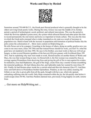 Works and Days by Hesiod
Sometime around 750 600 B.C.E., the Greek poet Hesiod produced what is generally thought to be the
oldest surviving Greek poetic works. During this time, Greece was near the middle of its Archaic
period, a period of technological, social, political, and cultural innovations. This was the period in
which the first true alphabet system arose, the system which allowed Hesiod and other poets like him
to record permanently the oral stories and lyrics so important to Greek culture. This was also the time
in which the Greek polis emerged what is today translated as city state as a result of increases in
population size. Hand in hand with the increase in population and formation of political bodies like the
polis comes the colonization of ... Show more content on Helpwriting.net ...
He tells Perses not to be a pauper, Crouching in the homes of others, doing no earthy good/as now you
come to me once more, (lines 395 396) and that instead Perses should Go work, you fool! It s what the
gods have set mankind to do (line 398). He says to his brother, you must work so that you will not go
hungry, so that revered Demeter (goddess of the harvest) fill/your granary with livelihood (lines 299
301). And in explaining why men were made to work, Hesiod touches on another theme of Works and
Days, the woe that women bring to men. As Hesiod tells it, the first woman was created by Zeus as
revenge against Prometheus from deceiving Zeus and giving the gift of fire to men against his wishes.
In retaliation, Zeus had Hephaistos, the god of the forge, create from clay a mortal woman resembling
the immortal goddesses. He had Athena dress her, and Aphrodite make her wanted by men (lines 59
66). Finally, he had Hermes place inside her a currish mind and thievish character (line 67). And then
Zeus sent herb down to Prometheus brother Epimetheus. Pandora, as she was called, meaning All
Gifted, or one who is given gifts from all the gods, brought with her a jar, which she opened,
unleashing suffering onto the world. Only Hope remained within the jar, the lid quickly shut before it
could escape (lines 84 98). And thus Pandora damned men, previously living happily on earth, remote
from
... Get more on HelpWriting.net ...
 