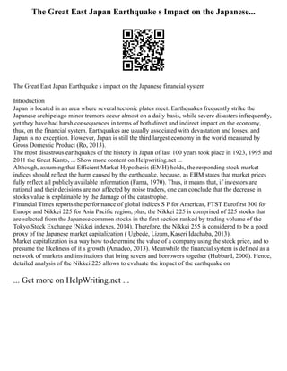 The Great East Japan Earthquake s Impact on the Japanese...
The Great East Japan Earthquake s impact on the Japanese financial system
Introduction
Japan is located in an area where several tectonic plates meet. Earthquakes frequently strike the
Japanese archipelago minor tremors occur almost on a daily basis, while severe disasters infrequently,
yet they have had harsh consequences in terms of both direct and indirect impact on the economy,
thus, on the financial system. Earthquakes are usually associated with devastation and losses, and
Japan is no exception. However, Japan is still the third largest economy in the world measured by
Gross Domestic Product (Ro, 2013).
The most disastrous earthquakes of the history in Japan of last 100 years took place in 1923, 1995 and
2011 the Great Kanto, ... Show more content on Helpwriting.net ...
Although, assuming that Efficient Market Hypothesis (EMH) holds, the responding stock market
indices should reflect the harm caused by the earthquake, because, as EHM states that market prices
fully reflect all publicly available information (Fama, 1970). Thus, it means that, if investors are
rational and their decisions are not affected by noise traders, one can conclude that the decrease in
stocks value is explainable by the damage of the catastrophe.
Financial Times reports the performance of global indices S P for Americas, FTST Eurofirst 300 for
Europe and Nikkei 225 for Asia Pacific region, plus, the Nikkei 225 is comprised of 225 stocks that
are selected from the Japanese common stocks in the first section ranked by trading volume of the
Tokyo Stock Exchange (Nikkei indexes, 2014). Therefore, the Nikkei 255 is considered to be a good
proxy of the Japanese market capitalization ( Ugbede, Lizam, Kaseri Idachaba, 2013).
Market capitalization is a way how to determine the value of a company using the stock price, and to
presume the likeliness of it s growth (Amadeo, 2013). Meanwhile the financial system is defined as a
network of markets and institutions that bring savers and borrowers together (Hubbard, 2000). Hence,
detailed analysis of the Nikkei 225 allows to evaluate the impact of the earthquake on
... Get more on HelpWriting.net ...
 