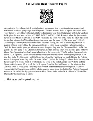 San Antonio Rant Research Papers
According to Gregg Popovich, It s not about any one person. You ve got to get over yourself and
realize that it takes a group to get this thing done. The San Antonio Spurs is a great basketball team.
Tony Parker is a well known basketball player. France is where Tony Parker grew up but, he was born
in Belgium He was born on March 17,1982. In 2012 and 2013 NBA Season is when the San Antonio
Spurs and the Miami Heat went to the NBA Finals and the series was tied 3 3 and the Spurs held them
for the last minutes, but Miami heat fought throw and won the game (4). The score was 95 88 (4).
According to a recent poll conducted with 64 students, faculty, and staff of Crane High School, 70
percent of them believed that the San Antonio Spurs ... Show more content on Helpwriting.net ...
Well the San Antonio Spurs got what the wanted that year, they won the Championship 81 to 74 . It s
game 1 the first game of the Championship series, the San Antonio Spurs won the first game 84 to 69.
Game 2 the Spurs do what they knows is best is win the game again 97 to 76 and the Spurs made the
series 2 0. It s game 3 Detroit Pistons are the home team and the Pistons winning the game 96 to 79
and they make 2 1. It s game 4 and the Spurs lay off and they get there but handed to and the Pistons
take Advantage of it and they make the score 107 to 71,makes the tied up 2 2. Game 5 the San Antonio
Spurs barely win by one point in overtime and the score at the end of game 5 was 96 to 95 and the
Spurs make the series 3 2 to break the tie. It s game 6 and the Detroit Pistons get the win over San
Antonio Spurs to force game 7 and they won 95 to 96 and made the series tied again 3 3. Game 7
winner take the Championship and this what everyone was waiting for, but the San Antonio Spurs got
the win at the end of the day, game score was 81 to 74 and series end to be 4 3 Finals MVP was Tim
Duncan for the third time in a row.
... Get more on HelpWriting.net ...
 