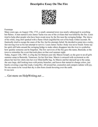 Descriptive Essay On The Fire
Footsteps
Many years ago, on August 15th, 1733, a small, unnamed town was nearly submerged in scorching
hot flames. A man named Louis James Tacha was one of the civilians that was killed by the fire. Louis
tried to help other people who have been swept away by the fire near the swinging bridge. The sleeve
of his white, long shirt sparked with a flame which engulfed the rest of his body within seconds. He
frantically tried to escape the snare of the fire, but his attempts failed. He decided to jump into a rocky,
fast moving river as his last attempt to survive. Louis James Tacha s body was never found. Some say
his spirit still lurks around the swinging bridge to make others disappear into the river to symbolize
how quickly someone can be forgotten. The few survivors of the fire gave the name, Burnside, to the
town to remember the event that took place on that cool summer night.
Today, August 12th, 1983, is a big day for thirteen year old, Marcie Goupil, as she goes to an all girls
summer camp in Burnside, Tennessee, for her first time. Marcie is aroused with excitement as she
places her last few shirts into her over filled duffle bag. As Marcie and her dad pull up to the camp,
she sees large, dull looking trees with pointy branches, and leaves that started to change colors, just
barely covering a sign that reads, Camp Rio. All around her, counselors and campers radiate with joy.
No one seems to be vexed that sky is dim from clouds hovering over the earth.
It was now
... Get more on HelpWriting.net ...
 