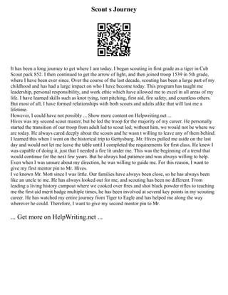 Scout s Journey
It has been a long journey to get where I am today. I began scouting in first grade as a tiger in Cub
Scout pack 852. I then continued to get the arrow of light, and then joined troop 1539 in 5th grade,
where I have been ever since. Over the course of the last decade, scouting has been a large part of my
childhood and has had a large impact on who I have become today. This program has taught me
leadership, personal responsibility, and work ethic which have allowed me to excel in all areas of my
life. I have learned skills such as knot tying, tent pitching, first aid, fire safety, and countless others.
But most of all, I have formed relationships with both scouts and adults alike that will last me a
lifetime.
However, I could have not possibly ... Show more content on Helpwriting.net ...
Hives was my second scout master, but he led the troop for the majority of my career. He personally
started the transition of our troop from adult led to scout led; without him, we would not be where we
are today. He always cared deeply about the scouts and he wasn t willing to leave any of them behind.
I learned this when I went on the historical trip to Gettysburg. Mr. Hives pulled me aside on the last
day and would not let me leave the table until I completed the requirements for first class. He knew I
was capable of doing it, just that I needed a fire lit under me. This was the beginning of a trend that
would continue for the next few years. But he always had patience and was always willing to help.
Even when I was unsure about my direction, he was willing to guide me. For this reason, I want to
give my first mentor pin to Mr. Hives.
I ve known Mr. Mott since I was little. Our families have always been close, so he has always been
like an uncle to me. He has always looked out for me, and scouting has been no different. From
leading a living history campout where we cooked over fires and shot black powder rifles to teaching
me the first aid merit badge multiple times, he has been involved at several key points in my scouting
career. He has watched my entire journey from Tiger to Eagle and has helped me along the way
wherever he could. Therefore, I want to give my second mentor pin to Mr.
... Get more on HelpWriting.net ...
 
