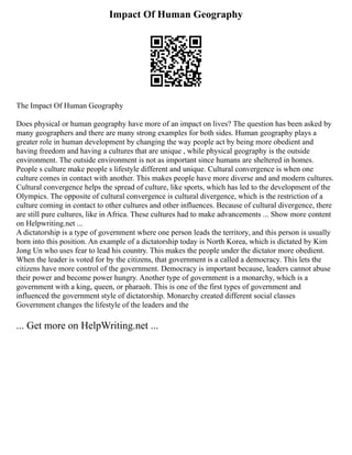 Impact Of Human Geography
The Impact Of Human Geography
Does physical or human geography have more of an impact on lives? The question has been asked by
many geographers and there are many strong examples for both sides. Human geography plays a
greater role in human development by changing the way people act by being more obedient and
having freedom and having a cultures that are unique , while physical geography is the outside
environment. The outside environment is not as important since humans are sheltered in homes.
People s culture make people s lifestyle different and unique. Cultural convergence is when one
culture comes in contact with another. This makes people have more diverse and and modern cultures.
Cultural convergence helps the spread of culture, like sports, which has led to the development of the
Olympics. The opposite of cultural convergence is cultural divergence, which is the restriction of a
culture coming in contact to other cultures and other influences. Because of cultural divergence, there
are still pure cultures, like in Africa. These cultures had to make advancements ... Show more content
on Helpwriting.net ...
A dictatorship is a type of government where one person leads the territory, and this person is usually
born into this position. An example of a dictatorship today is North Korea, which is dictated by Kim
Jong Un who uses fear to lead his country. This makes the people under the dictator more obedient.
When the leader is voted for by the citizens, that government is a called a democracy. This lets the
citizens have more control of the government. Democracy is important because, leaders cannot abuse
their power and become power hungry. Another type of government is a monarchy, which is a
government with a king, queen, or pharaoh. This is one of the first types of government and
influenced the government style of dictatorship. Monarchy created different social classes
Government changes the lifestyle of the leaders and the
... Get more on HelpWriting.net ...
 