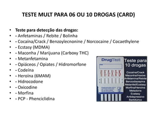 TESTE MULT PARA 06 OU 10 DROGAS (CARD)
• Teste para detecção das drogas:
• - Anfetaminas / Rebite / Bolinha
• - Cocaína/Crack / Benzoylecnonine / Norcocaine / Cocaethylene
• - Ecstasy (MDMA)
• - Maconha / Marijuana (Carboxy THC)
• - Metanfetamina
• - Opiáceos / Opiates / Hidromorfone
• - Codeína
• - Heroína (6MAM)
• - Hidrocodone
• - Oxicodine
• - Morfina
• - PCP - Phenciclidina
 