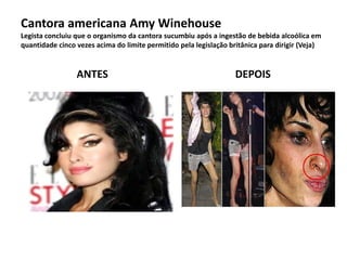 Cantora americana Amy Winehouse
Legista concluiu que o organismo da cantora sucumbiu após a ingestão de bebida alcoólica em
quantidade cinco vezes acima do limite permitido pela legislação britânica para dirigir (Veja)
ANTES DEPOIS
 