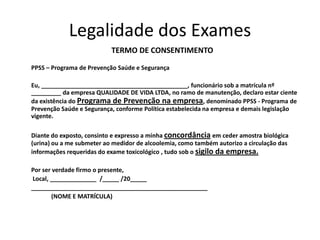 Legalidade dos Exames
TERMO DE CONSENTIMENTO
PPSS – Programa de Prevenção Saúde e Segurança
Eu, ____________________________________________, funcionário sob a matrícula nº
_________ da empresa QUALIDADE DE VIDA LTDA, no ramo de manutenção, declaro estar ciente
da existência do Programa de Prevenção na empresa, denominado PPSS - Programa de
Prevenção Saúde e Segurança, conforme Política estabelecida na empresa e demais legislação
vigente.
Diante do exposto, consinto e expresso a minha concordância em ceder amostra biológica
(urina) ou a me submeter ao medidor de alcoolemia, como também autorizo a circulação das
informações requeridas do exame toxicológico , tudo sob o sigilo da empresa.
Por ser verdade firmo o presente,
Local, ______________ /_____ /20_____
_____________________________________________________
(NOME E MATRÍCULA)
 