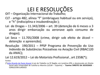 LEI E RESOLUÇÕES
OIT – Organização Internacional do Trabalho;
CLT - artigo 482, alínea “f” (embriaguez habitual ou em serviço),
e “h” (indisciplina e insubordinação );
Lei de Drogas – 11.343/2006 – art. 39 (detenção de 6 meses a 3
anos dirigir embarcação ou aeronave após consumo de
drogas);
Lei Seca – 11.705/2008 (crime, dirigir sob efeito de álcool –
detenção e apreensão);
Resolução 190/2011 – PPSP Programa de Prevenção do Uso
Indevido de Substâncias Psicoativas na Aviação Civil (RBAC120
da ANAC);
Lei 12.619/2012 – Lei do Motorista Profissional , art 235B(*);
Fontes:
(*)Júlio Ricardo de Paula Amaral é juiz do Trabalho na 9ª Região, em Londrina (PR), e doutorando em Direito
Social pela Universidad de Castilla-La Mancha (UCLM – Espanha) – “Exames DIREITO DA SOCIEDADE -
CONSULTOR JURÍDICO
 