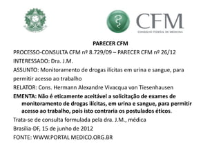 PARECER CFM
PROCESSO-CONSULTA CFM nº 8.729/09 – PARECER CFM nº 26/12
INTERESSADO: Dra. J.M.
ASSUNTO: Monitoramento de drogas ilícitas em urina e sangue, para
permitir acesso ao trabalho
RELATOR: Cons. Hermann Alexandre Vivacqua von Tiesenhausen
EMENTA: Não é eticamente aceitável a solicitação de exames de
monitoramento de drogas ilícitas, em urina e sangue, para permitir
acesso ao trabalho, pois isto contraria os postulados éticos.
Trata-se de consulta formulada pela dra. J.M., médica
Brasília-DF, 15 de junho de 2012
FONTE: WWW.PORTAL MEDICO.ORG.BR
 