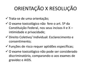 ORIENTAÇÃO X RESOLUÇÃO
 Trata-se de uma orientação;
 O exame toxicológico não fere o art. 5º da
Constituição Federal, nos seus incisos II e X –
intimidade e privacidade;
 Direito Coletivo/ Individual: Esclarecimento e
consentimento;
 Funções de risco requer aptidões específicas;
 O exame toxicológico não pode ser considerado
discriminatório, comparando-o aos exames de
gravidez e AIDS.
 