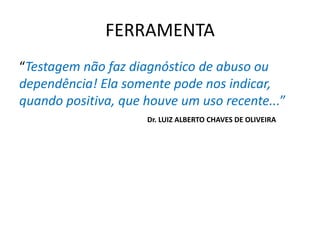 FERRAMENTA
“Testagem não faz diagnóstico de abuso ou
dependência! Ela somente pode nos indicar,
quando positiva, que houve um uso recente...”
Dr. LUIZ ALBERTO CHAVES DE OLIVEIRA
 