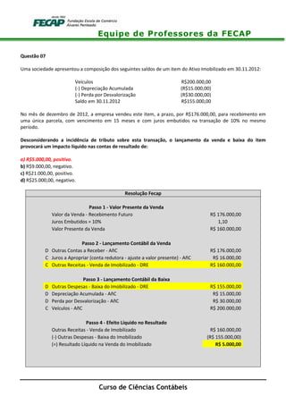 Equipe de Professores da FECAP
Curso de Ciências Contábeis
Questão 07
Uma sociedade apresentou a composição dos seguintes saldos de um item do Ativo Imobilizado em 30.11.2012:
Veículos R$200.000,00
(-) Depreciação Acumulada (R$15.000,00)
(-) Perda por Desvalorização (R$30.000,00)
Saldo em 30.11.2012 R$155.000,00
No mês de dezembro de 2012, a empresa vendeu este item, a prazo, por R$176.000,00, para recebimento em
uma única parcela, com vencimento em 15 meses e com juros embutidos na transação de 10% no mesmo
período.
Desconsiderando a incidência de tributo sobre esta transação, o lançamento da venda e baixa do item
provocará um impacto líquido nas contas de resultado de:
a) R$5.000,00, positivo.
b) R$9.000,00, negativo.
c) R$21.000,00, positivo.
d) R$25.000,00, negativo.
Resolução Fecap
Passo 1 - Valor Presente da Venda
Valor da Venda - Recebimento Futuro R$ 176.000,00
Juros Embutidos = 10% 1,10
Valor Presente da Venda R$ 160.000,00
Passo 2 - Lançamento Contábil da Venda
D Outras Contas a Receber - AñC R$ 176.000,00
C Juros a Apropriar (conta redutora - ajuste a valor presente) - AñC R$ 16.000,00
C Outras Receitas - Venda de Imobilizado - DRE R$ 160.000,00
Passo 3 - Lançamento Contábil da Baixa
D Outras Despesas - Baixa do Imobilizado - DRE R$ 155.000,00
D Depreciação Acumulada - AñC R$ 15.000,00
D Perda por Desvalorização - AñC R$ 30.000,00
C Veículos - AñC R$ 200.000,00
Passo 4 - Efeito Líquido no Resultado
Outras Receitas - Venda de Imobilizado R$ 160.000,00
(-) Outras Despesas - Baixa do Imobilizado (R$ 155.000,00)
(=) Resultado Líquido na Venda do Imobilizado R$ 5.000,00
 