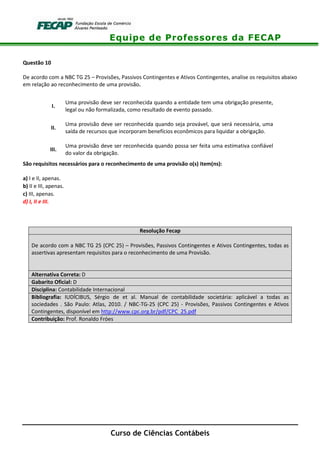 Equipe de Professores da FECAP
Curso de Ciências Contábeis
Questão 10
De acordo com a NBC TG 25 – Provisões, Passivos Contingentes e Ativos Contingentes, analise os requisitos abaixo
em relação ao reconhecimento de uma provisão.
I.
Uma provisão deve ser reconhecida quando a entidade tem uma obrigação presente,
legal ou não formalizada, como resultado de evento passado.
II.
Uma provisão deve ser reconhecida quando seja provável, que será necessária, uma
saída de recursos que incorporam benefícios econômicos para liquidar a obrigação.
III.
Uma provisão deve ser reconhecida quando possa ser feita uma estimativa confiável
do valor da obrigação.
São requisitos necessários para o reconhecimento de uma provisão o(s) item(ns):
a) I e II, apenas.
b) II e III, apenas.
c) III, apenas.
d) I, II e III.
Resolução Fecap
De acordo com a NBC TG 25 (CPC 25) – Provisões, Passivos Contingentes e Ativos Contingentes, todas as
assertivas apresentam requisitos para o reconhecimento de uma Provisão.
Alternativa Correta: D
Gabarito Oficial: D
Disciplina: Contabilidade Internacional
Bibliografia: IUDÍCIBUS, Sérgio de et al. Manual de contabilidade societária: aplicável a todas as
sociedades . São Paulo: Atlas, 2010. / NBC-TG-25 (CPC 25) - Provisões, Passivos Contingentes e Ativos
Contingentes, disponível em http://www.cpc.org.br/pdf/CPC_25.pdf
Contribuição: Prof. Ronaldo Fróes
 