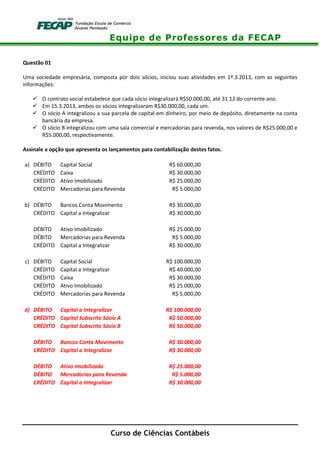 Equipe de Professores da FECAP
Curso de Ciências Contábeis
Questão 01
Uma sociedade empresária, composta por dois sócios, iniciou suas atividades em 1º.3.2013, com as seguintes
informações:
O contrato social estabelece que cada sócio integralizará R$50.000,00, até 31.12 do corrente ano.
Em 15.3.2013, ambos os sócios integralizaram R$30.000,00, cada um.
O sócio A integralizou a sua parcela de capital em dinheiro, por meio de depósito, diretamente na conta
bancária da empresa.
O sócio B integralizou com uma sala comercial e mercadorias para revenda, nos valores de R$25.000,00 e
R$5.000,00, respectivamente.
Assinale a opção que apresenta os lançamentos para contabilização destes fatos.
a) DÉBITO Capital Social R$ 60.000,00
CRÉDITO Caixa R$ 30.000,00
CRÉDITO Ativo Imobilizado R$ 25.000,00
CRÉDITO Mercadorias para Revenda R$ 5.000,00
b) DÉBITO Bancos Conta Movimento R$ 30.000,00
CRÉDITO Capital a Integralizar R$ 30.000,00
DÉBITO Ativo Imobilizado R$ 25.000,00
DÉBITO Mercadorias para Revenda R$ 5.000,00
CRÉDITO Capital a Integralizar R$ 30.000,00
c) DÉBITO Capital Social R$ 100.000,00
CRÉDITO Capital a Integralizar R$ 40.000,00
CRÉDITO Caixa R$ 30.000,00
CRÉDITO Ativo Imobilizado R$ 25.000,00
CRÉDITO Mercadorias para Revenda R$ 5.000,00
d) DÉBITO Capital a Integralizar R$ 100.000,00
CRÉDITO Capital Subscrito Sócio A R$ 50.000,00
CRÉDITO Capital Subscrito Sócio B R$ 50.000,00
DÉBITO Bancos Conta Movimento R$ 30.000,00
CRÉDITO Capital a Integralizar R$ 30.000,00
DÉBITO Ativo Imobilizado R$ 25.000,00
DÉBITO Mercadorias para Revenda R$ 5.000,00
CRÉDITO Capital a Integralizar R$ 30.000,00
 