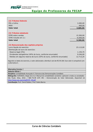 Equipe de Professores da FECAP
Curso de Ciências Contábeis
(2) Tributos federais
PIS e Cofins 3.285,00
INSS 400,00
Valor total 3.685,00
(3) Tributos estaduais
ICMS sobre vendas 15.300,00
ICMS incluído em 2.1 -6.000,00
Valor total 9.300,00
(4) Remuneração dos capitais próprios
Lucro líquido do exercício 23.115,00
Distribuição do lucro do exercício:
Reserva legal (5%) 1.155,75
Dividendos obrigatórios (40% do lucro, conforme enunciado) 9.246,00
Retidos em alguma reserva de lucro (55% do lucro, conforme enunciado) 12.713,25
Segundo os dados do exercício, o valor adicionado a distribuir será de R$ 39.100. Esse valor é compatível com
a alternativa C.
Alternativa Correta: C
Gabarito Oficial: C
Disciplina: Contabilidade Avançada II / Estrutura das Demonstrações Contábeis
Bibliografia: IUDÍCIBUS, Sérgio de et al. Manual de contabilidade societária: aplicável a todas as sociedades .
São Paulo: Atlas, 2010. / NBC-TG-09 (CPC 09) – Demonstração do Valor Adicionado, disponível em
http://www.cpc.org.br/pdf/CPC_09.pdf
Contribuição: Prof. Clemil Robles / Prof. Pedro Barros
 