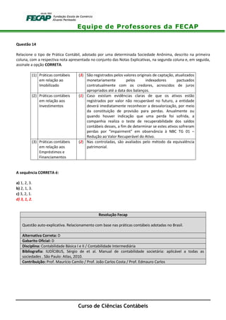 Equipe de Professores da FECAP
Curso de Ciências Contábeis
Questão 14
Relacione o tipo de Prática Contábil, adotado por uma determinada Sociedade Anônima, descrito na primeira
coluna, com a respectiva nota apresentada no conjunto das Notas Explicativas, na segunda coluna e, em seguida,
assinale a opção CORRETA.
(1) Práticas contábeis
em relação ao
Imobilizado
(3) São registrados pelos valores originais de captação, atualizados
monetariamente pelos indexadores pactuados
contratualmente com os credores, acrescidos de juros
apropriados até a data dos balanços.
(2) Práticas contábeis
em relação aos
Investimentos
(1) Caso existam evidências claras de que os ativos estão
registrados por valor não recuperável no futuro, a entidade
deverá imediatamente reconhecer a desvalorização, por meio
da constituição de provisão para perdas. Anualmente ou
quando houver indicação que uma perda foi sofrida, a
companhia realiza o teste de recuperabilidade dos saldos
contábeis desses, a fim de determinar se estes ativos sofreram
perdas por “impairment” em observância à NBC TG 01 –
Redução ao Valor Recuperável do Ativo.
(3) Práticas contábeis
em relação aos
Empréstimos e
Financiamentos
(2) Nas controladas, são avaliados pelo método da equivalência
patrimonial.
A sequência CORRETA é:
a) 1, 2, 3.
b) 2, 1, 3.
c) 3, 2, 1.
d) 3, 1, 2.
Resolução Fecap
Questão auto-explicativa. Relacionamento com base nas práticas contábeis adotadas no Brasil.
Alternativa Correta: D
Gabarito Oficial: D
Disciplina: Contabilidade Básica I e II / Contabilidade Intermediária
Bibliografia: IUDÍCIBUS, Sérgio de et al. Manual de contabilidade societária: aplicável a todas as
sociedades . São Paulo: Atlas, 2010.
Contribuição: Prof. Maurício Camilo / Prof. João Carlos Costa / Prof. Edmauro Carlos
 