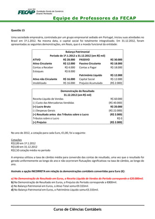 Equipe de Professores da FECAP
Curso de Ciências Contábeis
Questão 15
Uma sociedade empresária, controlada por um grupo empresarial sediado em Portugal, iniciou suas atividades no
Brasil em 1º.1.2012. Na mesma data, o capital social foi totalmente integralizado. Em 31.12.2012, foram
apresentadas as seguintes demonstrações, em Reais, que é a moeda funcional da entidade:
Balanço Patrimonial
Período de 1º.1.2012 a 31.12.2012 (em R$ mil)
ATIVO R$ 28.000 PASSIVO R$ 30.000
Ativo Circulante R$ 12.000 Passivo Circulante R$ 18.000
Contas a Receber R$ 4.000 Contas a Pagar R$ 18.000
Estoques R$ 8.000
Patrimônio Líquido R$ 12.000
Ativo não Circulante R$ 16.000 Capital Social R$ 12.000
Imobilizado R$ 16.000 Prejuízo Acumulado (R$ 2.000)
Demonstração do Resultado
31.12.2012 (em R$ mil)
Receita Líquida de Vendas R$ 60.000
(-) Custo das Mercadorias Vendidas (R$ 40.000)
(=) Lucro Bruto R$ 20.000
(-) Despesas Gerais (R$ 22.000)
(=) Resultado antes dos Tributos sobre o Lucro (R$ 2.000)
Tributos sobre o Lucro R$ 0
(=) Prejuízo (R$ 2.000)
No ano de 2012, a cotação para cada Euro, €1,00, foi a seguinte:
Cotações
R$2,00 em 1º.1.2012
R$3,00 em 31.12.2012
R$2,50 cotação média no período
A empresa utilizou a taxa de câmbio média para conversão das contas de resultado, uma vez que o resultado foi
gerado uniformemente ao longo do ano e não ocorreram flutuações significativas na taxa de câmbio, ao longo do
ano.
Assinale a opção INCORRETA em relação às demonstrações contábeis convertidas para Euro (€):
a) Na Demonstração de Resultado em Euros, a Receita Líquida de Vendas do Período corresponde a €20.000mil.
b) Na Demonstração de Resultado em Euros, o Prejuízo do Período corresponde a €800mil.
c) No Balanço Patrimonial em Euros, o Ativo Total soma €9.333mil.
d) No Balanço Patrimonial em Euros, o Patrimônio Líquido soma €3.333mil.
 