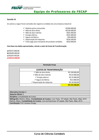 Equipe de Professores da FECAP
Curso de Ciências Contábeis
Questão 16
Os valores a seguir foram extraídos dos registros contábeis de uma empresa industrial:
Matéria-prima consumida R$300.000,00
Mão de obra direta R$190.000,00
Mão de obra indireta R$65.000,00
Energia elétrica R$35.000,00
Seguro da fábrica R$6.000,00
Depreciação de máquinas R$18.500,00
Frete pago para transporte de produtos vendidos R$10.000,00
Com base nos dados apresentados, calcule o valor do Custo de Transformação.
a) R$555.000,00.
b) R$490.000,00.
c) R$324.500,00.
d) R$314.500,00.
Resolução Fecap
CUSTOS DE TRANFORMAÇÃO
Mão de obra direta R$ 190.000,00
Mão de obra indireta R$ 65.000,00
Energia elétrica R$ 35.000,00
Seguro da fábrica R$ 6.000,00
Depreciação de máquinas R$ 18.500,00
R$ 314.500,00
Alternativa Correta: D
Gabarito Oficial: D
Disciplina: Contabilidade de Custos
Bibliografia: Martins, Eliseu. Contabilidade de Custos. Livro Texto. 10ª edição. São Paulo, Atlas: 2010
Martins, Eliseu. Contabilidade de Custos. Livro de Exercícios 10ª edição. São Paulo, Atlas: 2010.
Contribuição: Prof. Gustavo Ortega
 