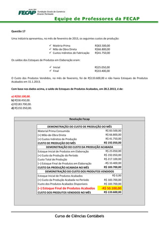 Equipe de Professores da FECAP
Curso de Ciências Contábeis
Questão 17
Uma indústria apresentou, no mês de fevereiro de 2013, os seguintes custos de produção:
Matéria-Prima R$83.500,00
Mão de Obra Direta R$66.800,00
Custos Indiretos de Fabricação R$41.750,00
Os saldos dos Estoques de Produtos em Elaboração eram:
Inicial R$25.050,00
Final R$33.400,00
O Custo dos Produtos Vendidos, no mês de fevereiro, foi de R$133.600,00 e não havia Estoques de Produtos
Acabados em 31.1.2013.
Com base nos dados acima, o saldo de Estoques de Produtos Acabados, em 28.2.2013, é de:
a) R$50.100,00.
b) R$58.450,00.
c) R$183.700,00.
d) R$192.050,00.
Resolução Fecap
DEMONSTRAÇÃO DO CUSTO DE PRODUÇÃO DO MÊS
Material Prima Consumida R$ 83.500,00
(+) Mão-de-Obra Direta R$ 66.800,00
(+) Custos Indiretos de Produção R$ 41.750,00
CUSTO DE PRODUÇÃO DO MÊS R$ 192.050,00
DEMONSTRAÇÃO DO CUSTO DA PRODUÇÃO ACABADA
Estoque Inicial de Produtos em Elaboração R$ 25.050,00
(+) Custo da Produção do Período R$ 192.050,00
Custo Total de Produção R$ 217.100,00
(–) Estoque Final de Produtos em Elaboração -R$ 33.400,00
CUSTO DA PRODUÇÃO ACABADA NO MÊS R$ 183.700,00
DEMONSTRAÇÃO DO CUSTO DOS PRODUTOS VENDIDOS
Estoque Inicial de Produtos Acabados R$ 0,00
(+) Custo da Produção Acabada no Período R$ 183.700,00
Custo dos Produtos Acabados Disponíveis R$ 183.700,00
(–) Estoque Final de Produtos Acabados -R$ 50.100,00
CUSTO DOS PRODUTOS VENDIDOS NO MÊS R$ 133.600,00
 