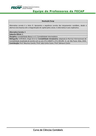 Equipe de Professores da FECAP
Curso de Ciências Contábeis
Resolução Fecap
Alternativa correta é a letra D. Apresenta a sequência correta dos lançamentos contábeis, desde a
abertura da empresa até a integralização de capital pelos sócios. A alternativa é auto explicativa.
Alternativa Correta: D
Gabarito Oficial: D
Disciplina: Contabilidade Básica I e II / Contabilidade Intermediária
Bibliografia: IUDÍCIBUS, Sérgio de et al. Contabilidade introdutória: adaptada às Normas Internacionais de
Contabilidade atualizada de acordo com as Leis nº11.638/07 e nº11.941/09. 11. ed. São Paulo: Atlas, 2010.
Contribuição: Prof. Maurício Camilo / Prof. João Carlos Costa / Prof. Edmauro Carlos
 